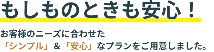 もしものときも安心！ お客様のニーズに合わせた 「シンプル」＆「安心」なプランをご用意しました。